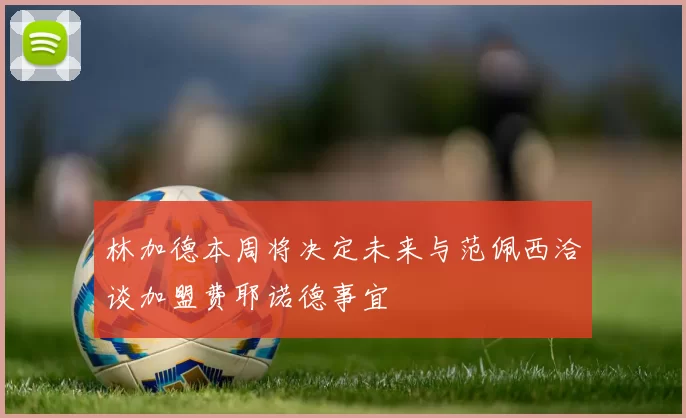 林加德本周将决定未来与范佩西洽谈加盟费耶诺德事宜