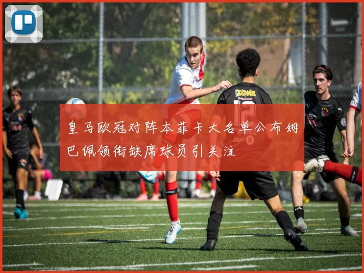 皇马欧冠对阵本菲卡大名单公布姆巴佩领衔缺席球员引关注