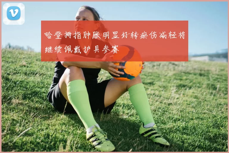 哈登拇指肿胀明显好转瘀伤减轻将继续佩戴护具参赛