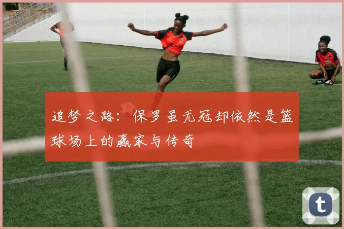追梦之路：保罗虽无冠却依然是篮球场上的赢家与传奇
