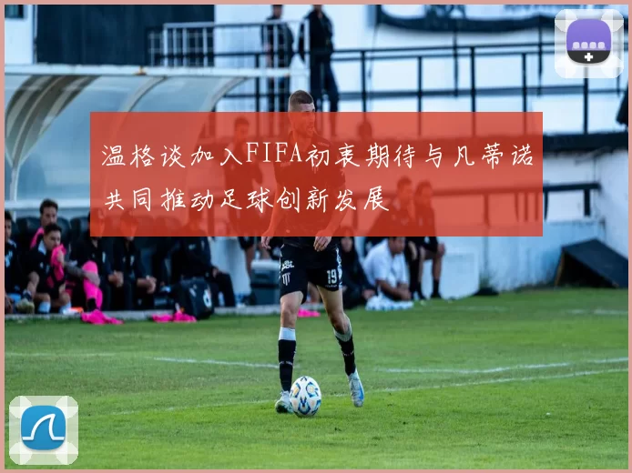 温格谈加入FIFA初衷期待与凡蒂诺共同推动足球创新发展