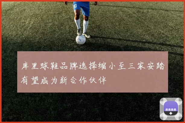 库里球鞋品牌选择缩小至三家安踏有望成为新合作伙伴