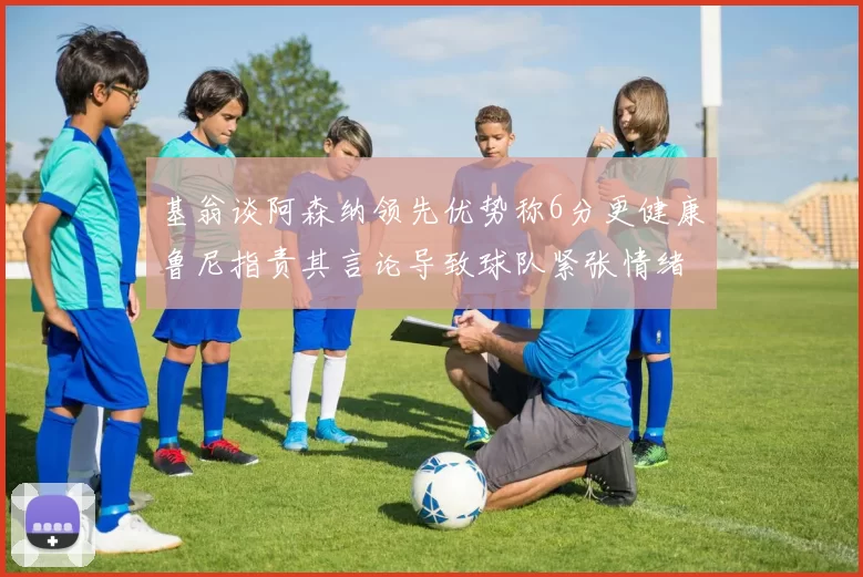 基翁谈阿森纳领先优势称6分更健康鲁尼指责其言论导致球队紧张情绪