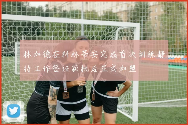 林加德在科林蒂安完成首次训练静待工作签证获批后正式加盟