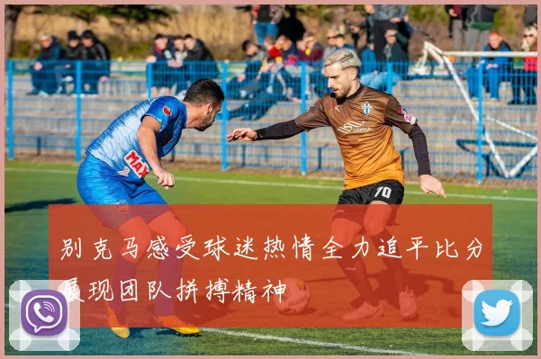 别克马感受球迷热情全力追平比分展现团队拼搏精神