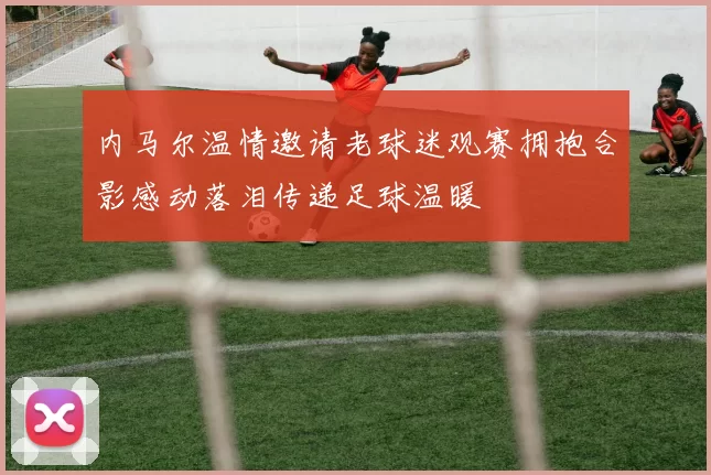 内马尔温情邀请老球迷观赛拥抱合影感动落泪传递足球温暖