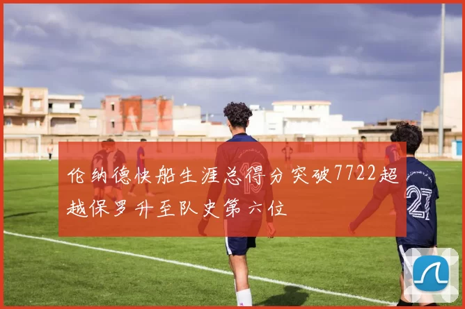 伦纳德快船生涯总得分突破7722超越保罗升至队史第六位