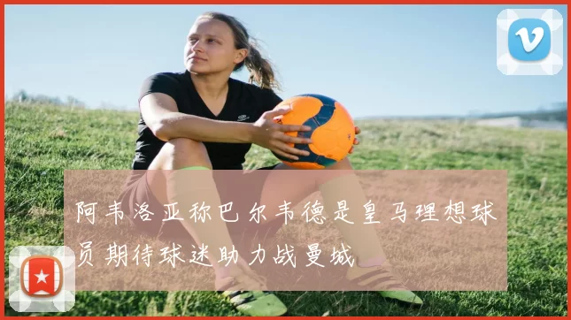 阿韦洛亚称巴尔韦德是皇马理想球员期待球迷助力战曼城