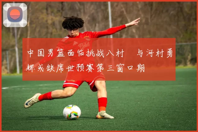 中国男篮面临挑战八村塁与河村勇辉或缺席世预赛第三窗口期
