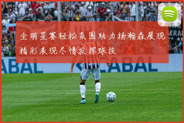 全明星赛轻松氛围助力杨瀚森展现精彩表现尽情发挥球技