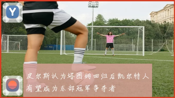 皮尔斯认为塔图姆回归后凯尔特人有望成为东部冠军争夺者
