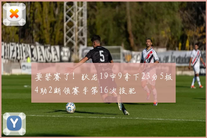 要禁赛了！狄龙19中9拿下23分5板4助2断领赛季第16次技犯