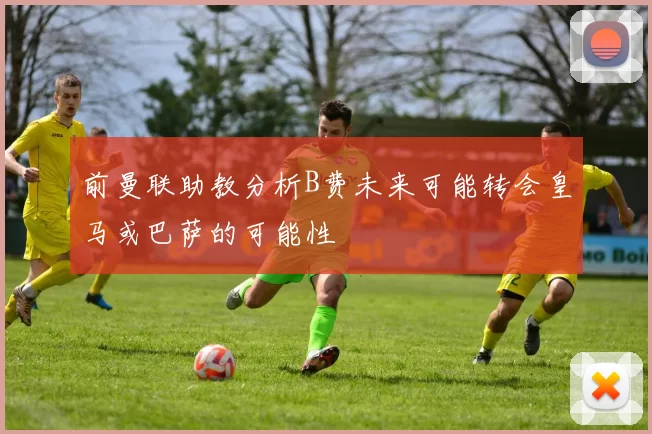 前曼联助教分析B费未来可能转会皇马或巴萨的可能性