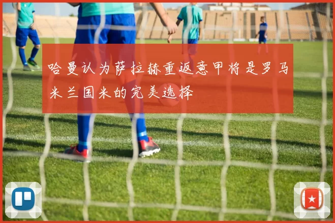 哈曼认为萨拉赫重返意甲将是罗马米兰国米的完美选择