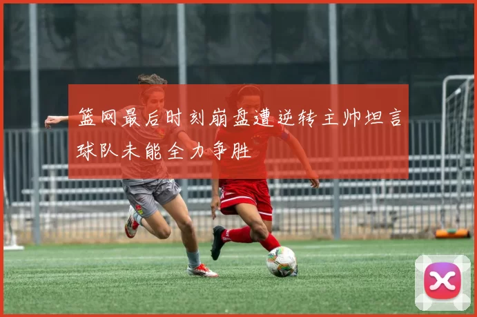 篮网最后时刻崩盘遭逆转主帅坦言球队未能全力争胜