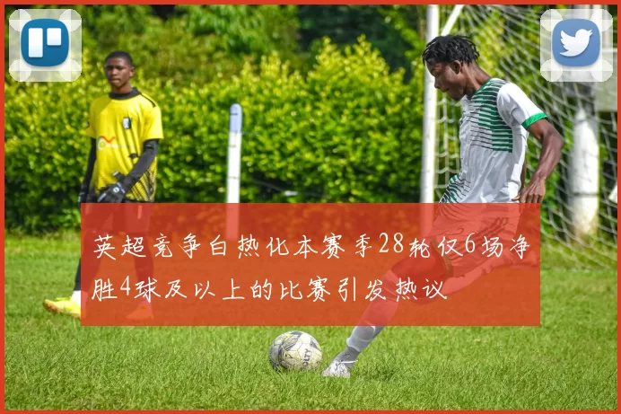 英超竞争白热化本赛季28轮仅6场净胜4球及以上的比赛引发热议