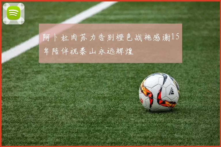 阿卜杜肉苏力告别橙色战袍感谢15年陪伴祝泰山永远辉煌