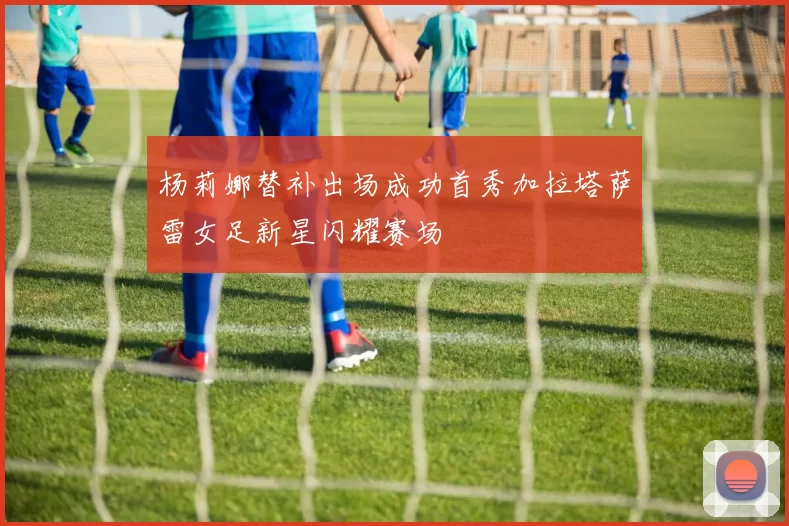 杨莉娜替补出场成功首秀加拉塔萨雷女足新星闪耀赛场