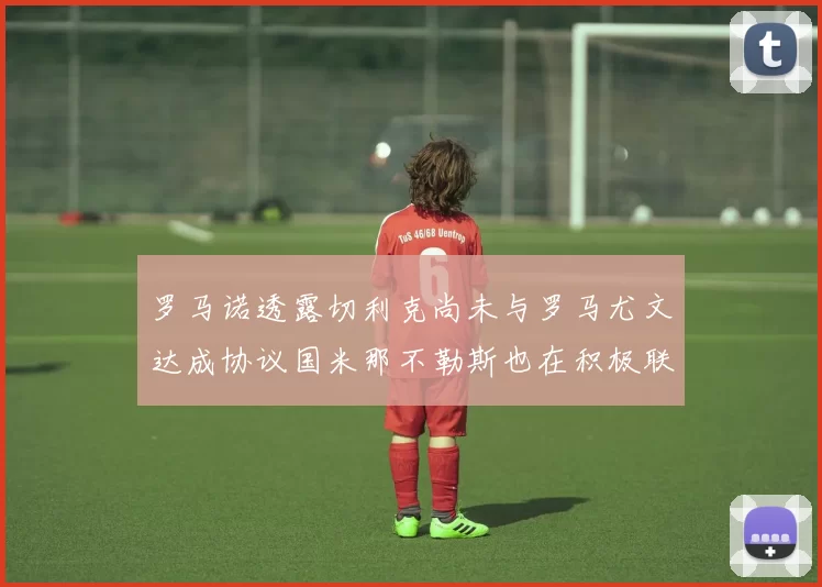罗马诺透露切利克尚未与罗马尤文达成协议国米那不勒斯也在积极联系