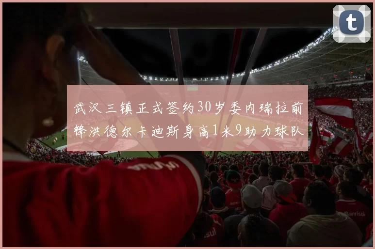 武汉三镇正式签约30岁委内瑞拉前锋洪德尔卡迪斯身高1米9助力球队新赛季