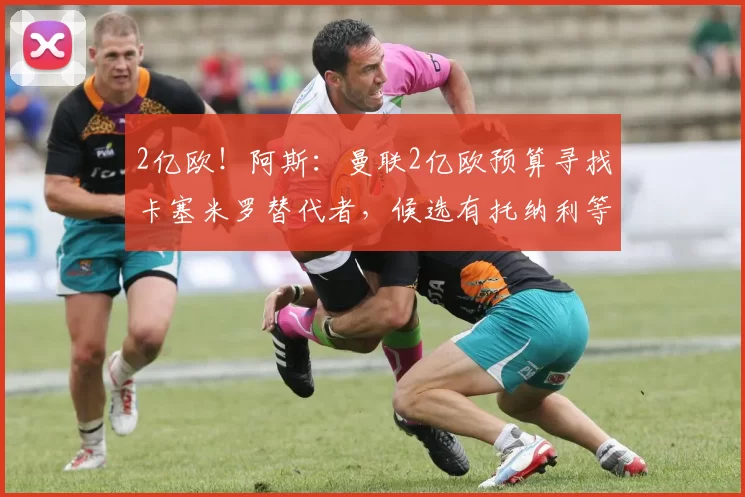 2亿欧！阿斯：曼联2亿欧预算寻找卡塞米罗替代者，候选有托纳利等