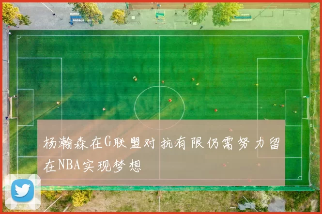 杨瀚森在G联盟对抗有限仍需努力留在NBA实现梦想