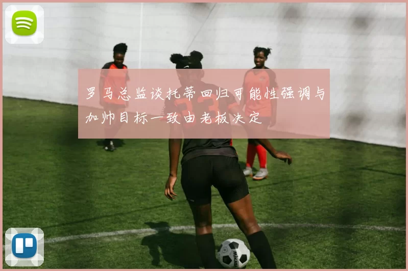 罗马总监谈托蒂回归可能性强调与加帅目标一致由老板决定