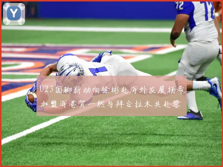 U23国脚新动向徐彬赴海外发展杨希加盟海港贺一然与拜合拉木共赴蓉城